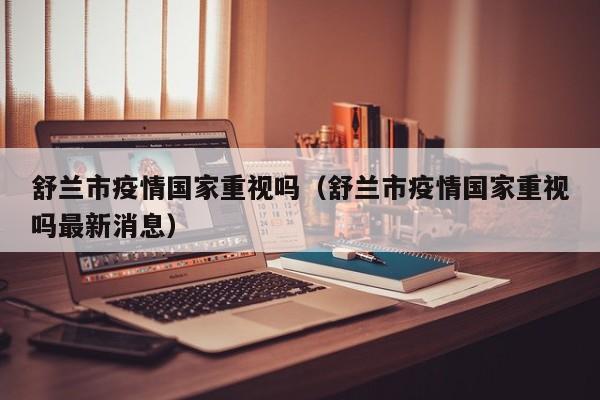 舒兰市疫情国家重视吗（舒兰市疫情国家重视吗最新消息）