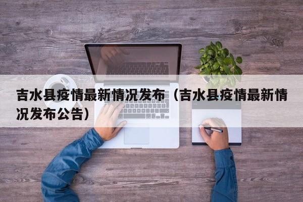 吉水县疫情最新情况发布（吉水县疫情最新情况发布公告）