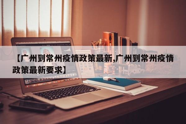 【广州到常州疫情政策最新,广州到常州疫情政策最新要求】