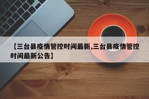 【三台县疫情管控时间最新,三台县疫情管控时间最新公告】