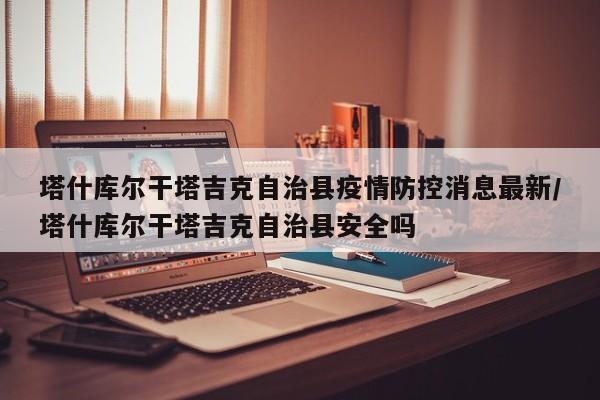 塔什库尔干塔吉克自治县疫情防控消息最新/塔什库尔干塔吉克自治县安全吗