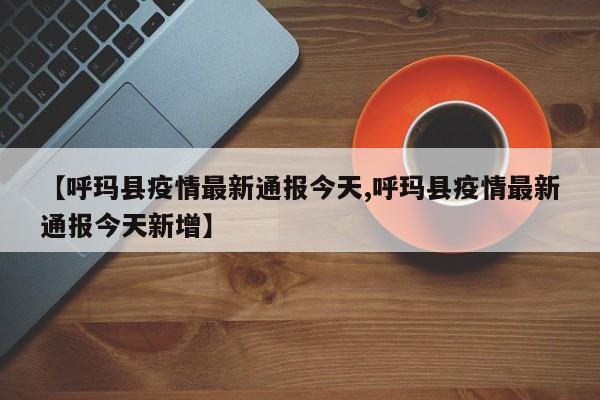 【呼玛县疫情最新通报今天,呼玛县疫情最新通报今天新增】