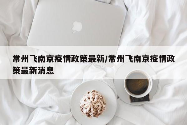 常州飞南京疫情政策最新/常州飞南京疫情政策最新消息