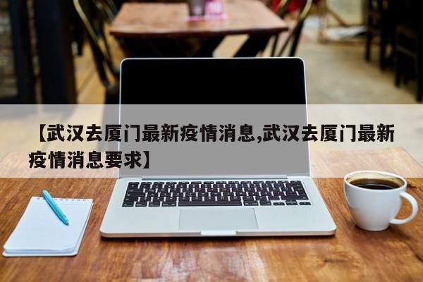 【武汉去厦门最新疫情消息,武汉去厦门最新疫情消息要求】