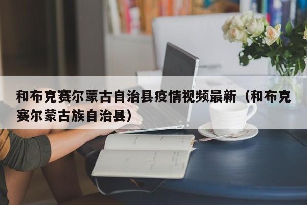 和布克赛尔蒙古自治县疫情视频最新（和布克赛尔蒙古族自治县）