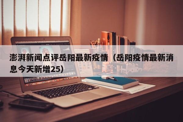 澎湃新闻点评岳阳最新疫情（岳阳疫情最新消息今天新增25）