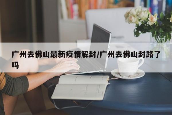 广州去佛山最新疫情解封/广州去佛山封路了吗
