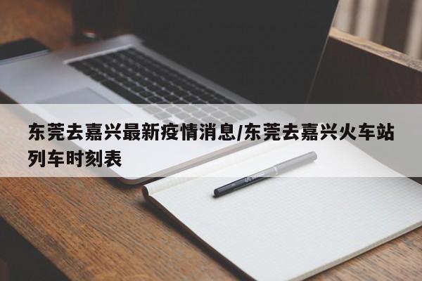 东莞去嘉兴最新疫情消息/东莞去嘉兴火车站列车时刻表