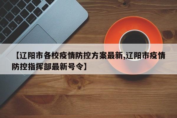 【辽阳市各校疫情防控方案最新,辽阳市疫情防控指挥部最新号令】