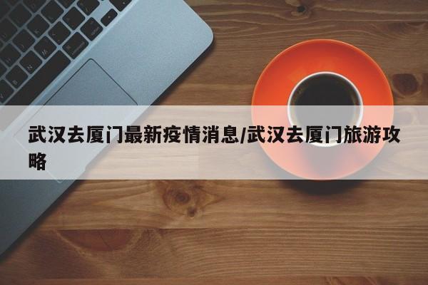 武汉去厦门最新疫情消息/武汉去厦门旅游攻略
