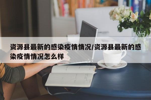 资源县最新的感染疫情情况/资源县最新的感染疫情情况怎么样
