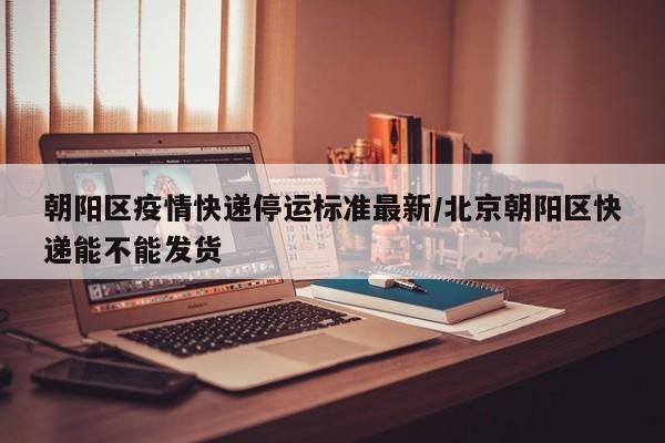 朝阳区疫情快递停运标准最新/北京朝阳区快递能不能发货