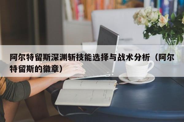 阿尔特留斯深渊斩技能选择与战术分析（阿尔特留斯的徽章）