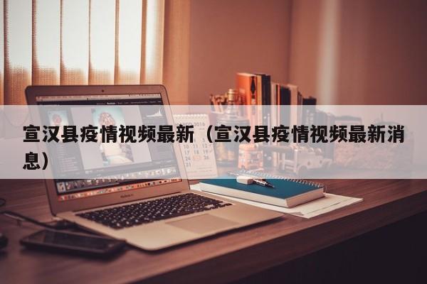 宣汉县疫情视频最新（宣汉县疫情视频最新消息）