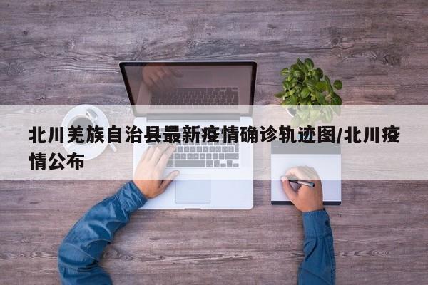 北川羌族自治县最新疫情确诊轨迹图/北川疫情公布