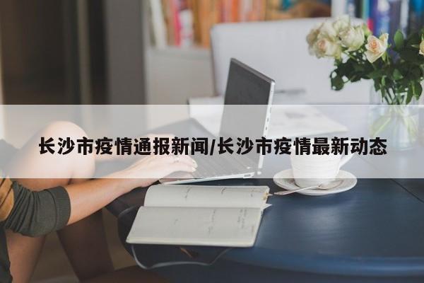 长沙市疫情通报新闻/长沙市疫情最新动态