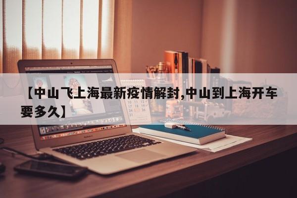 【中山飞上海最新疫情解封,中山到上海开车要多久】