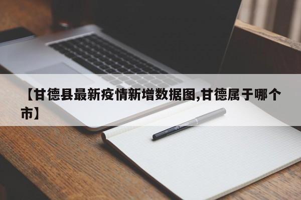 【甘德县最新疫情新增数据图,甘德属于哪个市】