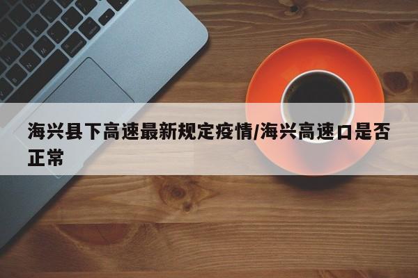 海兴县下高速最新规定疫情/海兴高速口是否正常