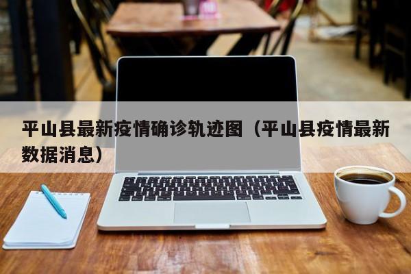 平山县最新疫情确诊轨迹图（平山县疫情最新数据消息）