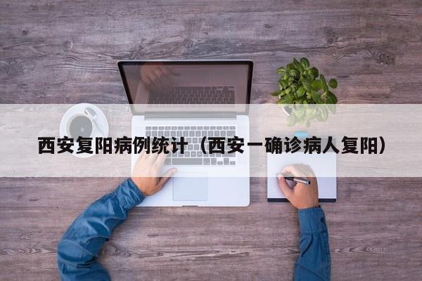 西安复阳病例统计（西安一确诊病人复阳）