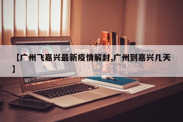 【广州飞嘉兴最新疫情解封,广州到嘉兴几天】