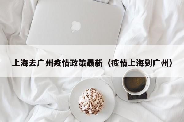 上海去广州疫情政策最新（疫情上海到广州）