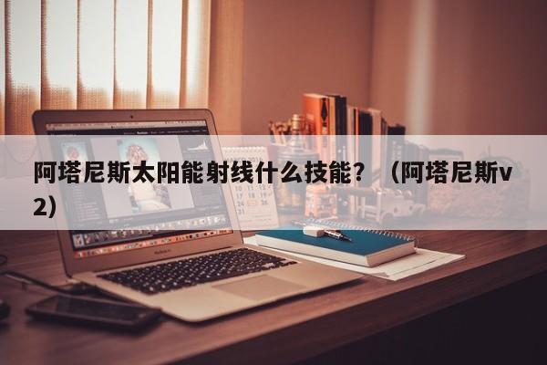 阿塔尼斯太阳能射线什么技能？（阿塔尼斯v2）