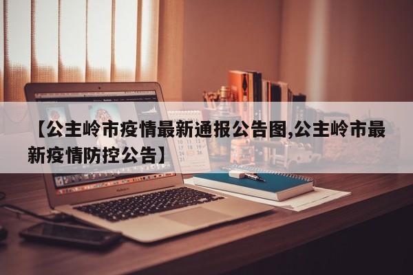 【公主岭市疫情最新通报公告图,公主岭市最新疫情防控公告】