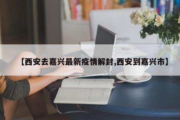 【西安去嘉兴最新疫情解封,西安到嘉兴市】
