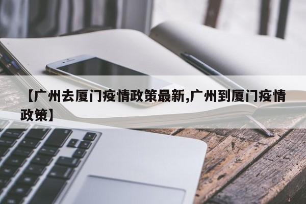 【广州去厦门疫情政策最新,广州到厦门疫情政策】
