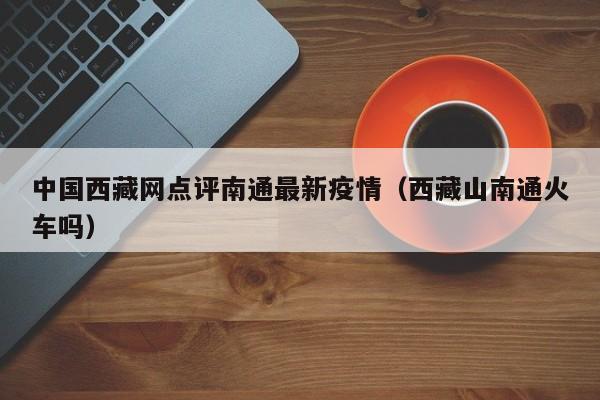 中国西藏网点评南通最新疫情（西藏山南通火车吗）