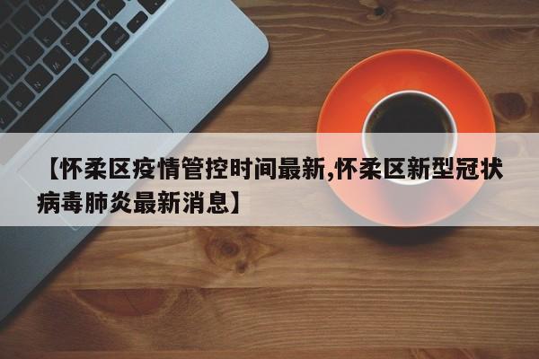 【怀柔区疫情管控时间最新,怀柔区新型冠状病毒肺炎最新消息】