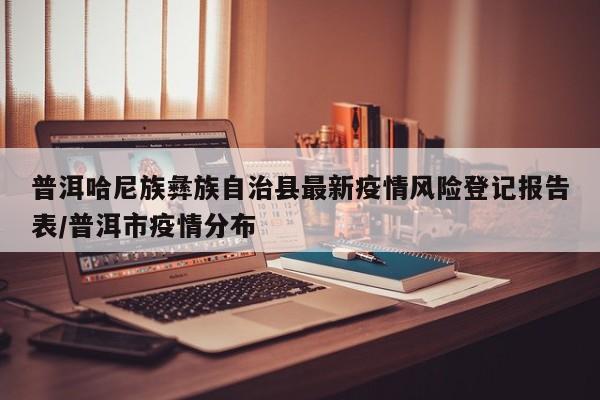 普洱哈尼族彝族自治县最新疫情风险登记报告表/普洱市疫情分布
