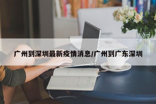 广州到深圳最新疫情消息/广州到广东深圳