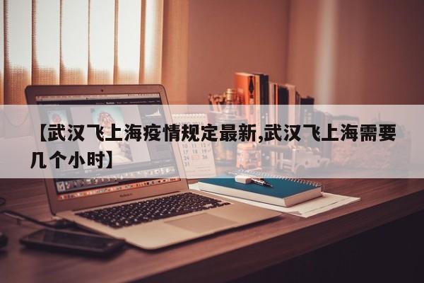 【武汉飞上海疫情规定最新,武汉飞上海需要几个小时】
