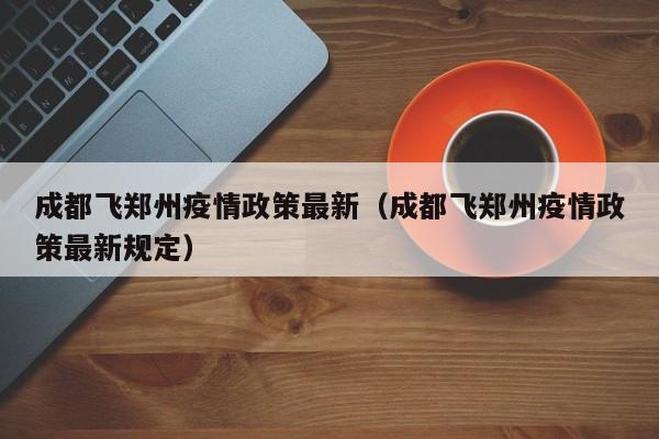 成都飞郑州疫情政策最新（成都飞郑州疫情政策最新规定）