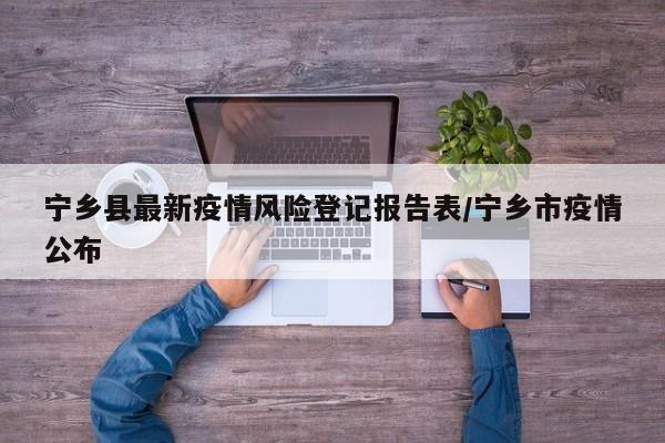 宁乡县最新疫情风险登记报告表/宁乡市疫情公布