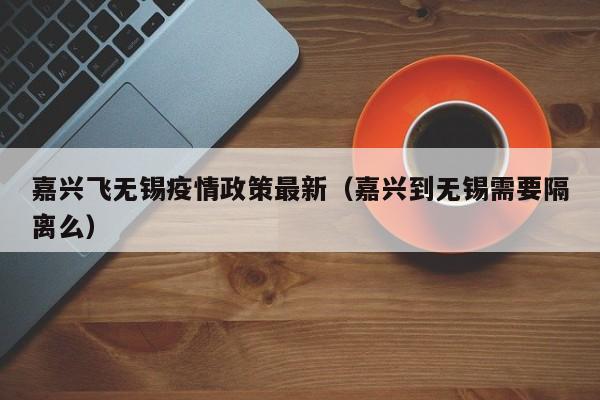 嘉兴飞无锡疫情政策最新（嘉兴到无锡需要隔离么）