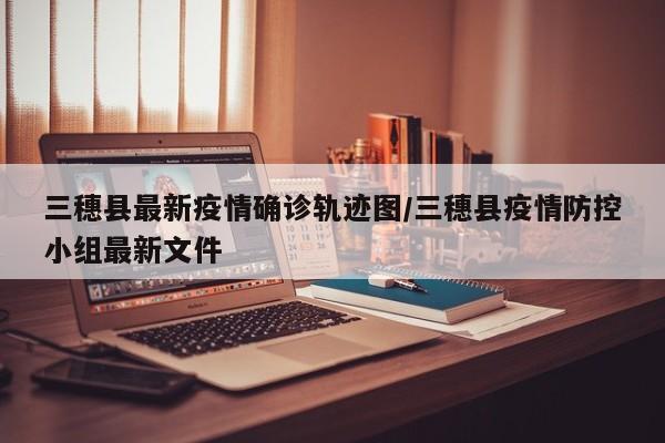 三穗县最新疫情确诊轨迹图/三穗县疫情防控小组最新文件