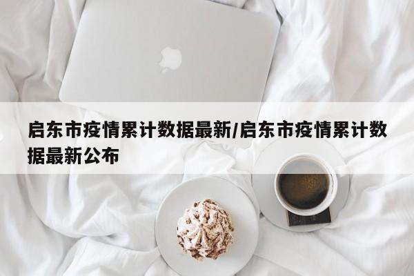 启东市疫情累计数据最新/启东市疫情累计数据最新公布