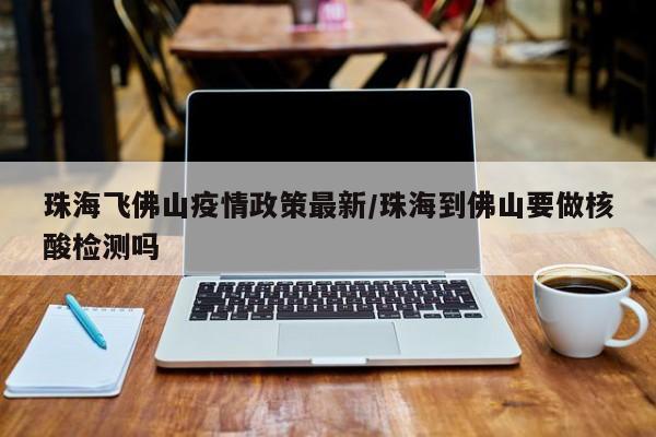 珠海飞佛山疫情政策最新/珠海到佛山要做核酸检测吗