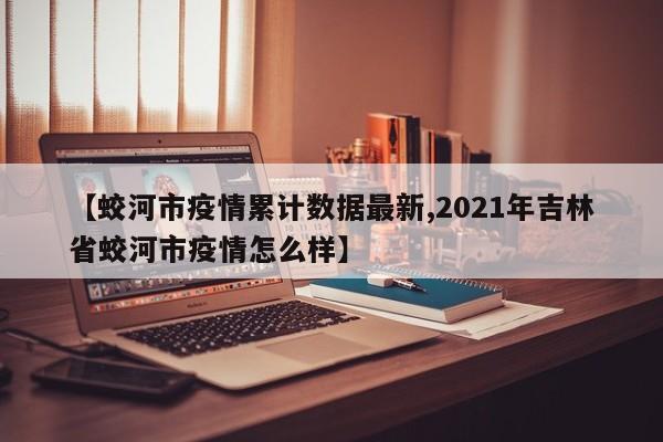 【蛟河市疫情累计数据最新,2021年吉林省蛟河市疫情怎么样】