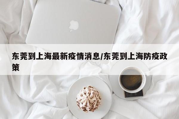 东莞到上海最新疫情消息/东莞到上海防疫政策