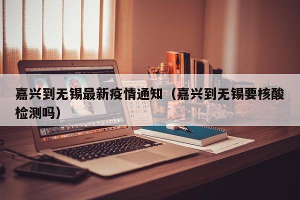 嘉兴到无锡最新疫情通知（嘉兴到无锡要核酸检测吗）