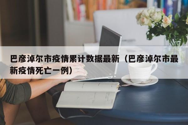 巴彦淖尔市疫情累计数据最新（巴彦淖尔市最新疫情死亡一例）