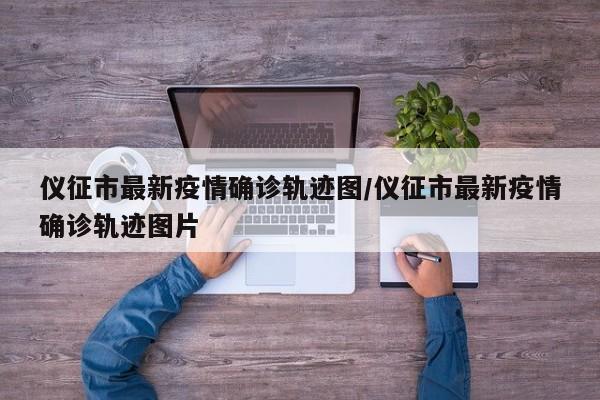仪征市最新疫情确诊轨迹图/仪征市最新疫情确诊轨迹图片