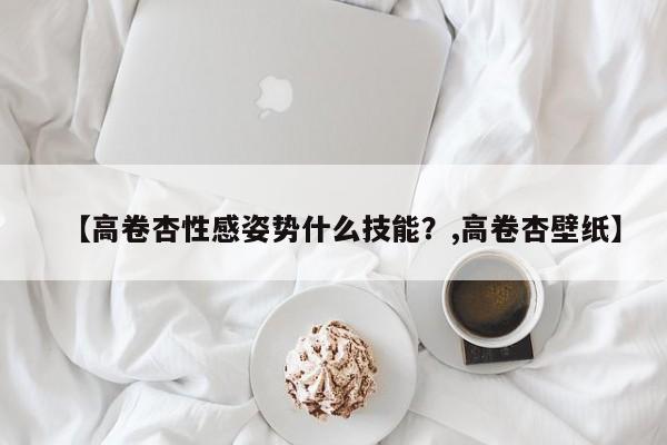 【高卷杏性感姿势什么技能？,高卷杏壁纸】