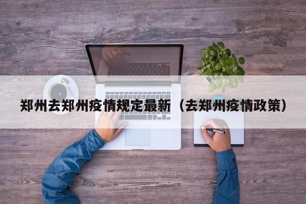 郑州去郑州疫情规定最新（去郑州疫情政策）