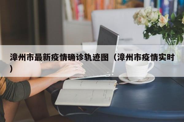 漳州市最新疫情确诊轨迹图（漳州市疫情实时）